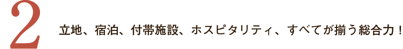 ２．立地、宿泊、付帯施設、ホスピタリティ、すべてが揃う総合力！