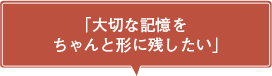 「大切な記憶をちゃんと形に残したい」