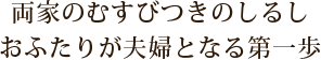 両家のむすびつきのしるし　おふたりが夫婦となる第一歩