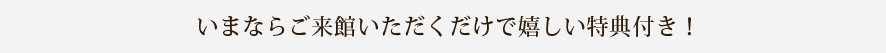 いまならご来館いただくだけで嬉しい特典付き！
